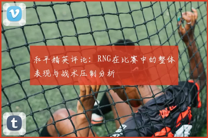 和平精英评论：RNG在比赛中的整体表现与战术压制分析