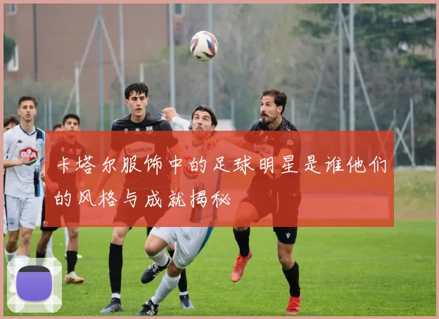 卡塔尔服饰中的足球明星是谁他们的风格与成就揭秘