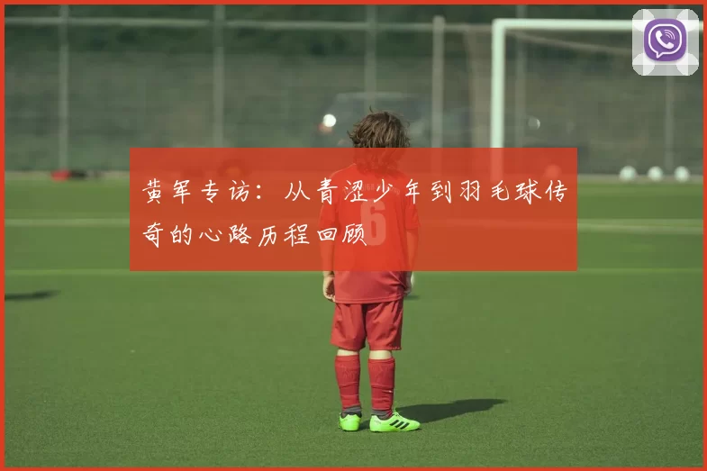 黄军专访：从青涩少年到羽毛球传奇的心路历程回顾