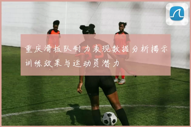 重庆滑板队耐力表现数据分析揭示训练效果与运动员潜力