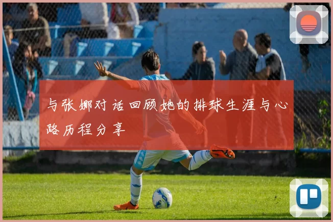 与张娜对话回顾她的排球生涯与心路历程分享