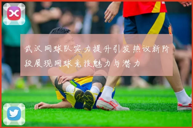武汉网球队实力提升引发热议新阶段展现网球竞技魅力与潜力