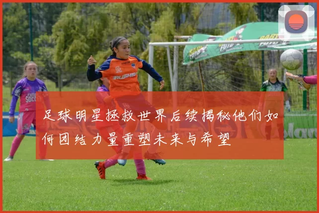 足球明星拯救世界后续揭秘他们如何团结力量重塑未来与希望