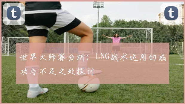 世界大师赛分析：LNG战术运用的成功与不足之处探讨
