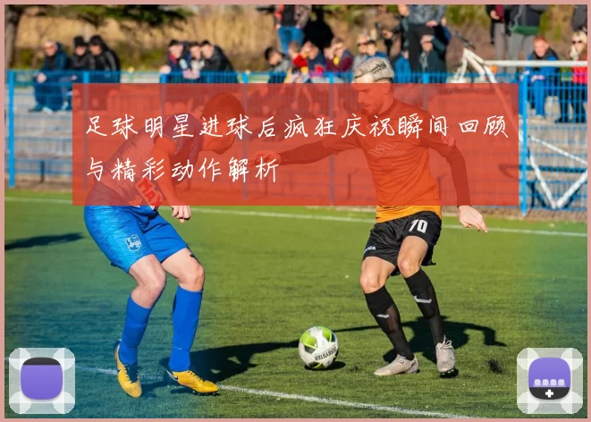 足球明星进球后疯狂庆祝瞬间回顾与精彩动作解析