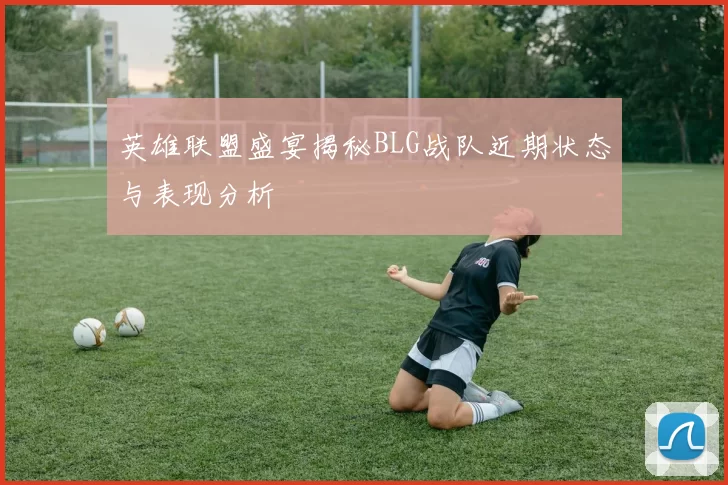 英雄联盟盛宴揭秘BLG战队近期状态与表现分析