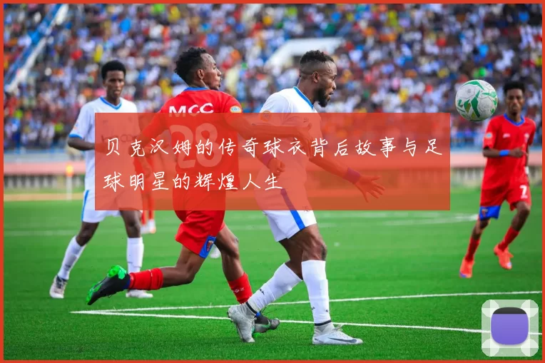 贝克汉姆的传奇球衣背后故事与足球明星的辉煌人生