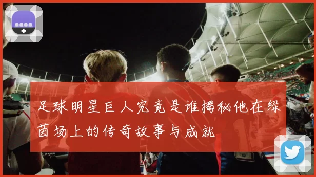 足球明星巨人究竟是谁揭秘他在绿茵场上的传奇故事与成就