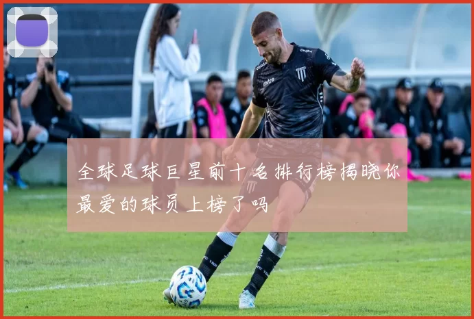 全球足球巨星前十名排行榜揭晓你最爱的球员上榜了吗