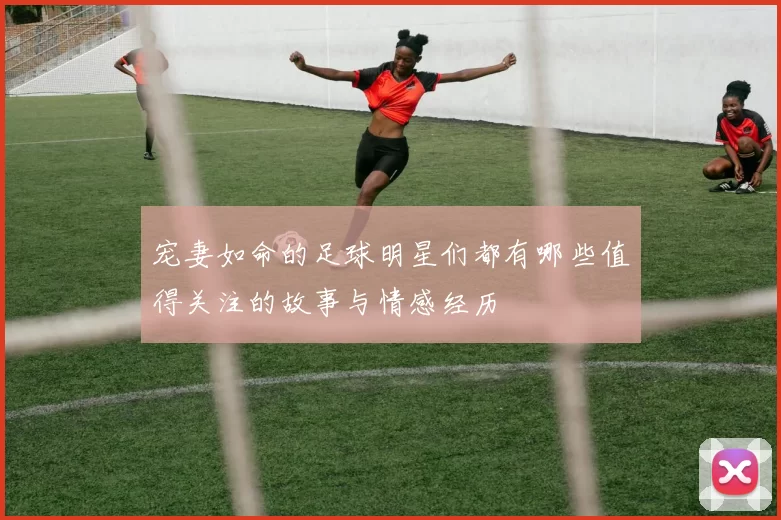 宠妻如命的足球明星们都有哪些值得关注的故事与情感经历