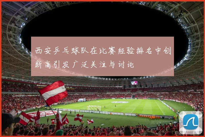 西安乒乓球队在比赛经验排名中创新高引发广泛关注与讨论