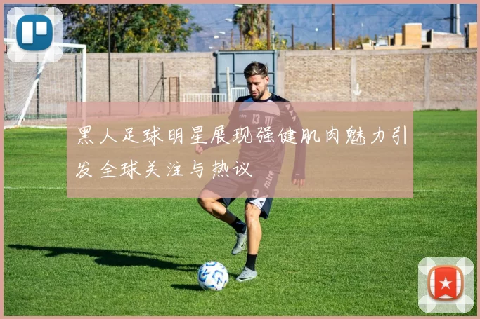 黑人足球明星展现强健肌肉魅力引发全球关注与热议