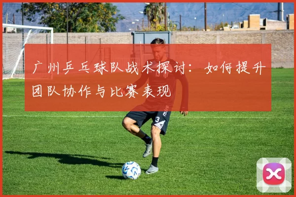 广州乒乓球队战术探讨：如何提升团队协作与比赛表现