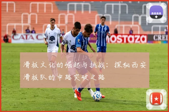滑板文化的崛起与挑战：探秘西安滑板队的中路突破之路