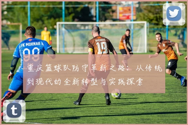 重庆篮球队防守革新之路：从传统到现代的全新转型与实践探索