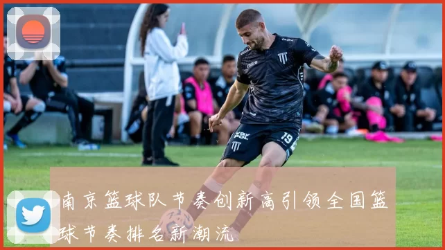 南京篮球队节奏创新高引领全国篮球节奏排名新潮流