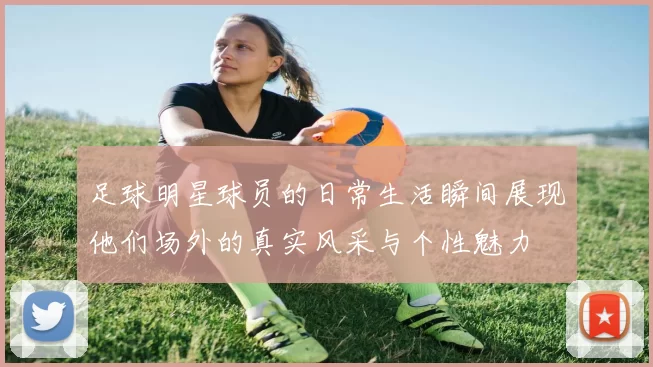 足球明星球员的日常生活瞬间展现他们场外的真实风采与个性魅力