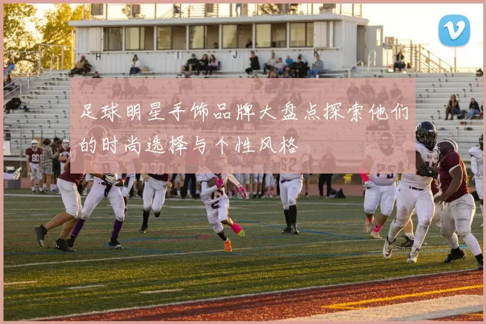 足球明星手饰品牌大盘点探索他们的时尚选择与个性风格