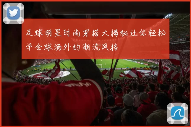 足球明星时尚穿搭大揭秘让你轻松学会球场外的潮流风格