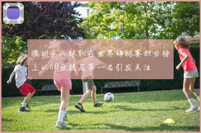 深圳乒乓球队在世界锦标赛积分榜上以60分稳居第一名引发关注