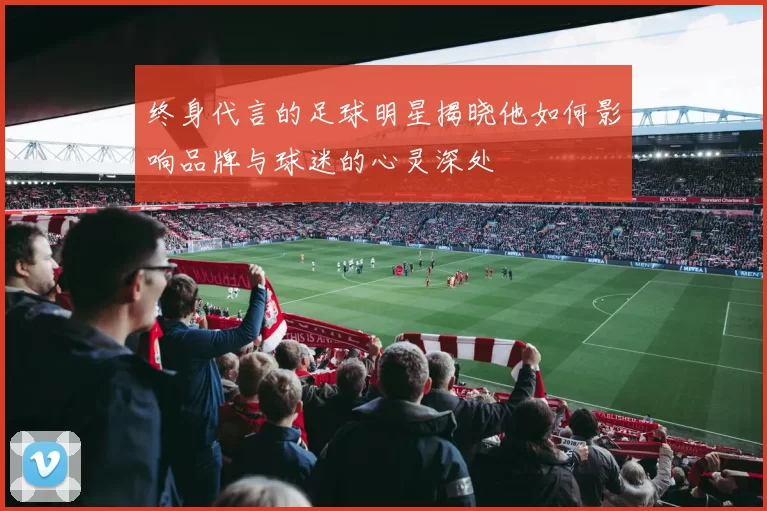 终身代言的足球明星揭晓他如何影响品牌与球迷的心灵深处