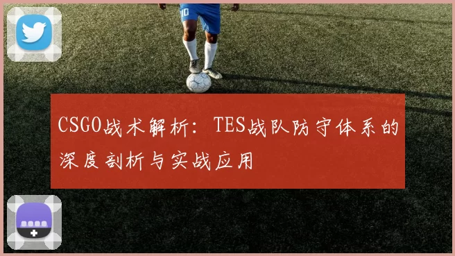 CSGO战术解析：TES战队防守体系的深度剖析与实战应用