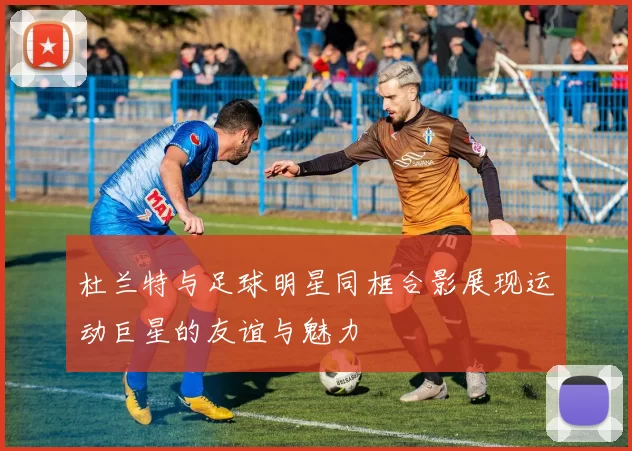 杜兰特与足球明星同框合影展现运动巨星的友谊与魅力