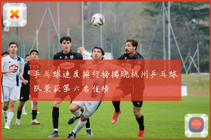 乒乓球速度排行榜揭晓杭州乒乓球队荣获第六名佳绩