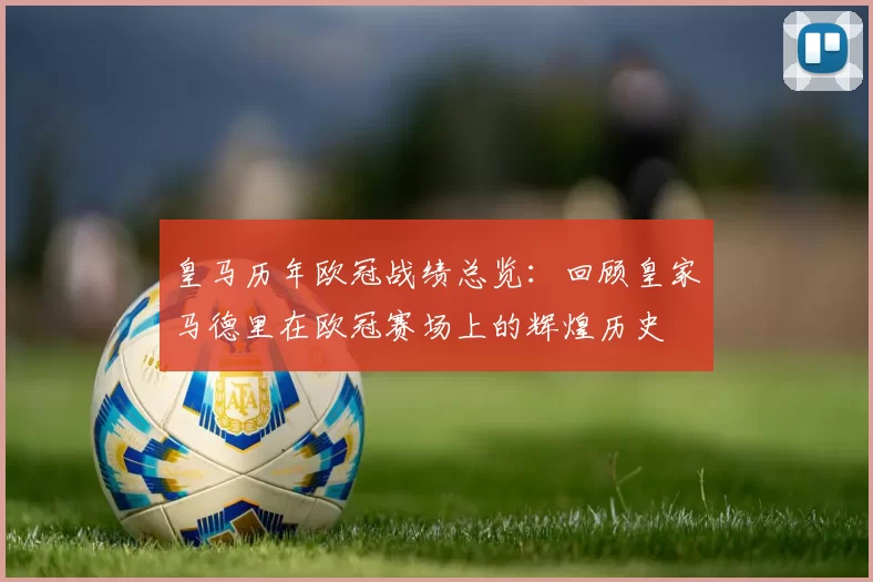 皇马历年欧冠战绩总览：回顾皇家马德里在欧冠赛场上的辉煌历史