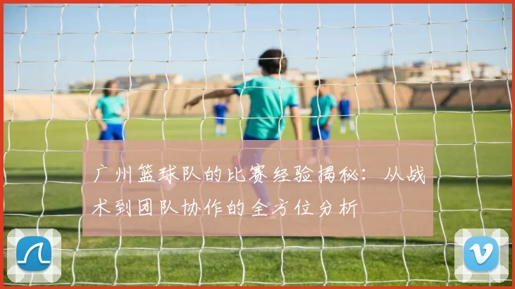 广州篮球队的比赛经验揭秘：从战术到团队协作的全方位分析