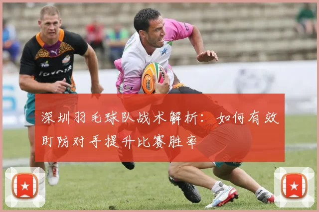 深圳羽毛球队战术解析：如何有效盯防对手提升比赛胜率