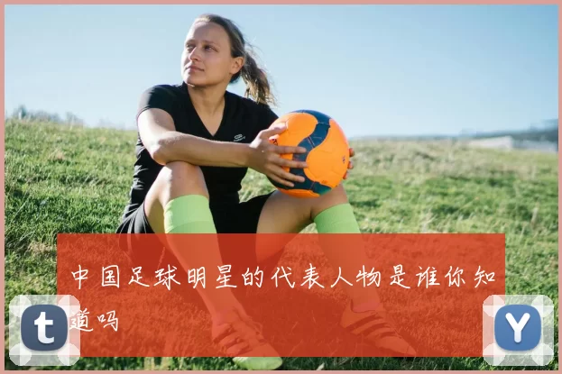 中国足球明星的代表人物是谁你知道吗