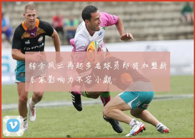 转会风云再起多名球员即将加盟新东家影响力不容小觑