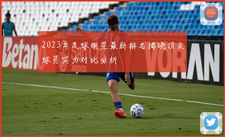 2023年足球明星最新排名揭晓顶尖球员实力对比分析