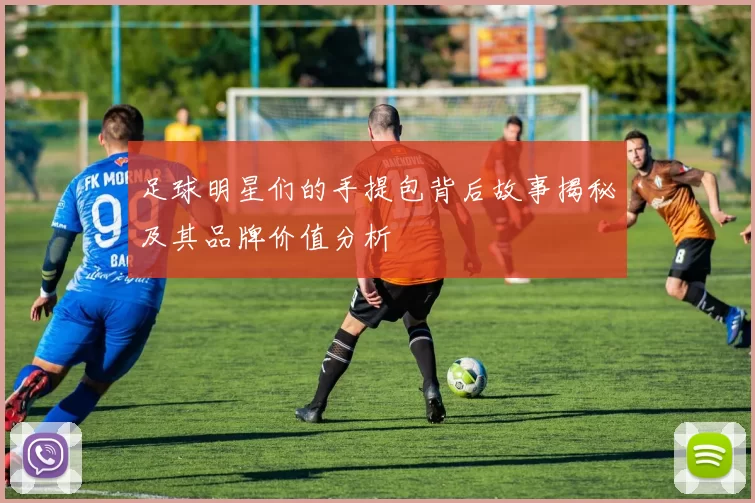 足球明星们的手提包背后故事揭秘及其品牌价值分析