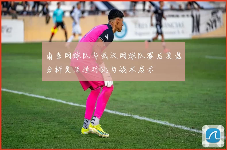 南京网球队与武汉网球队赛后复盘分析灵活性对比与战术启示