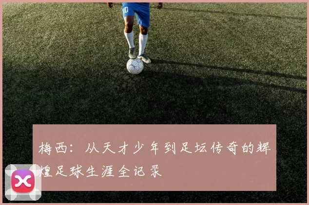梅西：从天才少年到足坛传奇的辉煌足球生涯全记录
