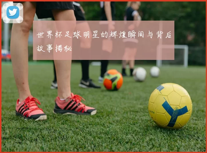 世界杯足球明星的辉煌瞬间与背后故事揭秘