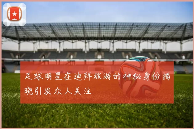 足球明星在迪拜旅游的神秘身份揭晓引发众人关注
