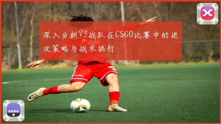 深入分析V5战队在CSGO比赛中的进攻策略与战术执行