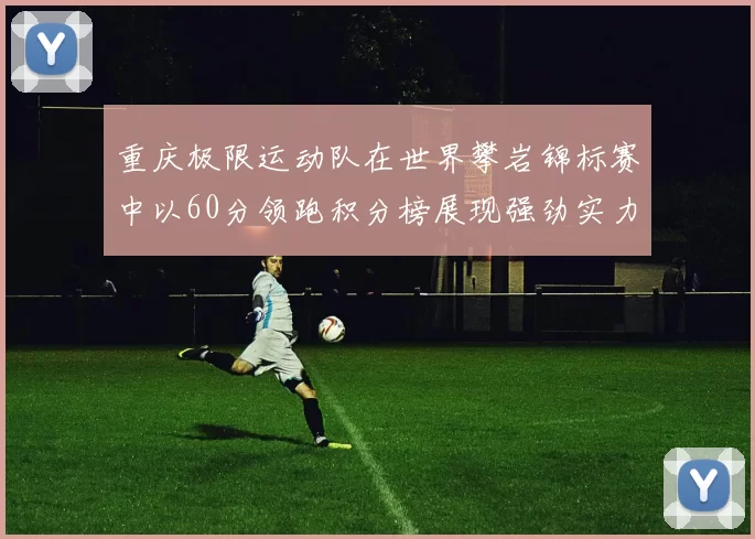 重庆极限运动队在世界攀岩锦标赛中以60分领跑积分榜展现强劲实力