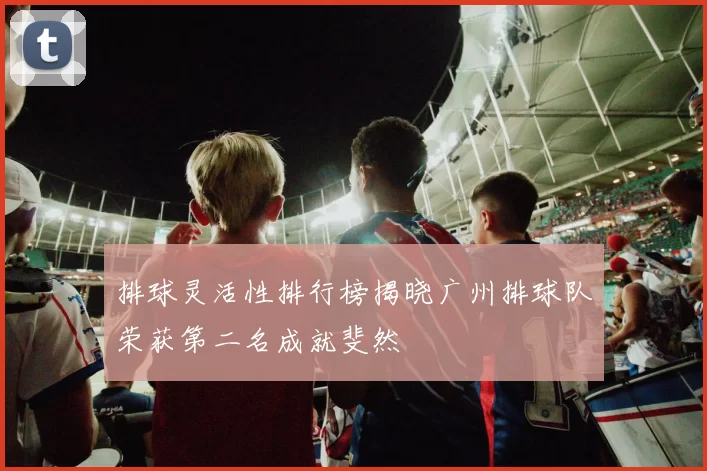 排球灵活性排行榜揭晓广州排球队荣获第二名成就斐然