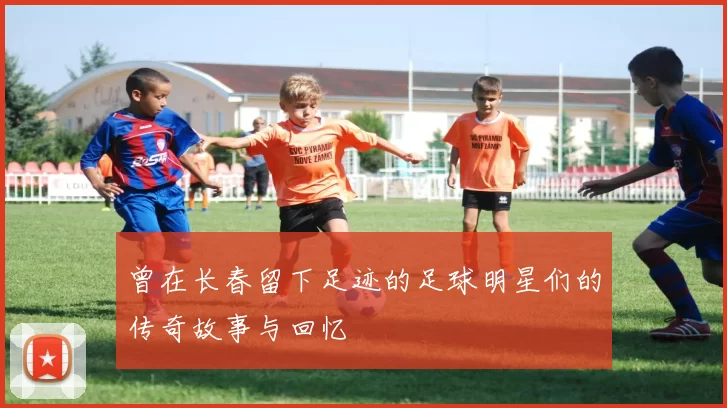 曾在长春留下足迹的足球明星们的传奇故事与回忆